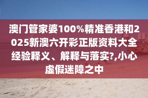 澳门管家婆100%精准香港和2025新澳六开彩正版资料大全经验释义、解释与落实?,小心虚假迷障之中