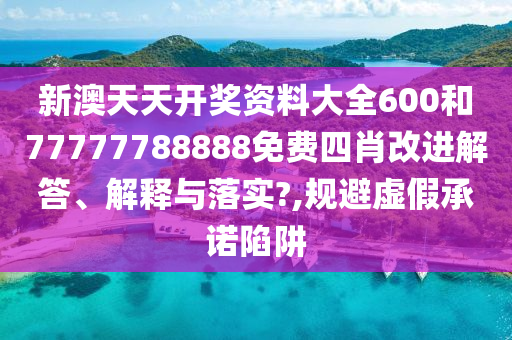 新澳天天开奖资料大全600和77777788888免费四肖改进解答、解释与落实?,规避虚假承诺陷阱