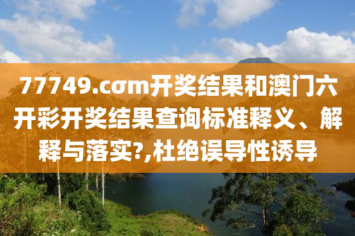 77749.cσm开奖结果和澳门六开彩开奖结果查询标准释义、解释与落实?,杜绝误导性诱导