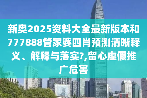 新奥2025资料大全最新版本和777888管家婆四肖预测清晰释义、解释与落实?,留心虚假推广危害