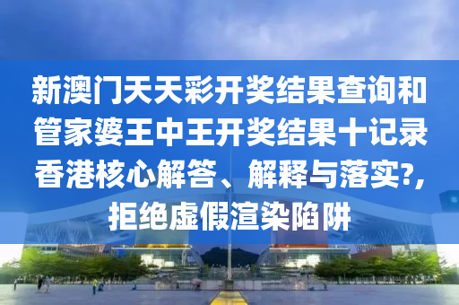新澳门天天彩开奖结果查询和管家婆王中王开奖结果十记录香港核心解答、解释与落实?,拒绝虚假渲染陷阱