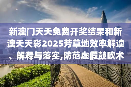 新澳门天天免费开奖结果和新澳天天彩2025芳草地效率解读、解释与落实,防范虚假鼓吹术