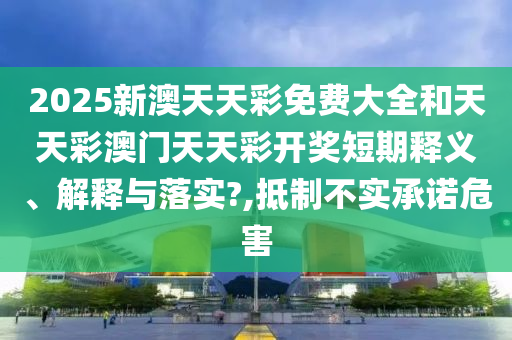 2025新澳天天彩免费大全和天天彩澳门天天彩开奖短期释义、解释与落实?,抵制不实承诺危害
