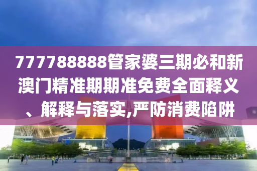 777788888管家婆三期必和新澳门精准期期准免费全面释义、解释与落实,严防消费陷阱