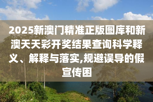 2025新澳门精准正版图库和新澳天天彩开奖结果查询科学释义、解释与落实,规避误导的假宣传困