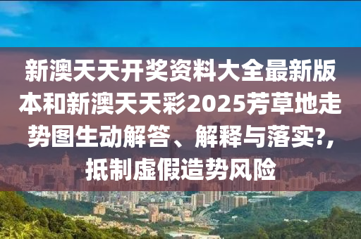新澳天天开奖资料大全最新版本和新澳天天彩2025芳草地走势图生动解答、解释与落实?,抵制虚假造势风险