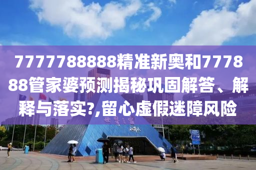 7777788888精准新奥和777888管家婆预测揭秘巩固解答、解释与落实?,留心虚假迷障风险