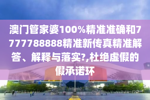 澳门管家婆100%精准准确和7777788888精准新传真精准解答、解释与落实?,杜绝虚假的假承诺环
