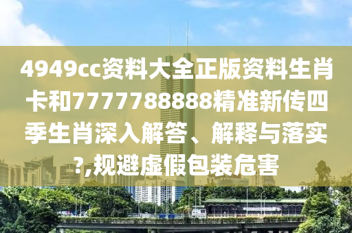 4949cc资料大全正版资料生肖卡和7777788888精准新传四季生肖深入解答、解释与落实?,规避虚假包装危害