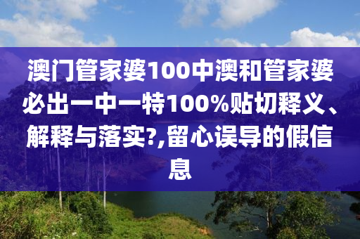 澳门管家婆100中澳和管家婆必出一中一特100%贴切释义、解释与落实?,留心误导的假信息