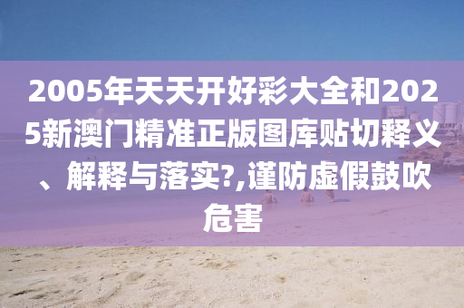 2005年天天开好彩大全和2025新澳门精准正版图库贴切释义、解释与落实?,谨防虚假鼓吹危害