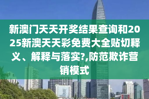 新澳门天天开奖结果查询和2025新澳天天彩免费大全贴切释义、解释与落实?,防范欺诈营销模式