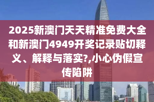 2025新澳门天天精准免费大全和新澳门4949开奖记录贴切释义、解释与落实?,小心伪假宣传陷阱