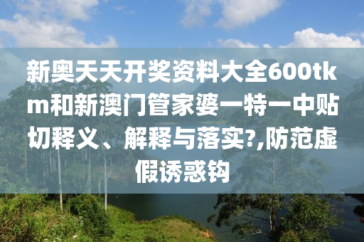 新奥天天开奖资料大全600tkm和新澳门管家婆一特一中贴切释义、解释与落实?,防范虚假诱惑钩