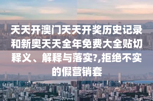 天天开澳门天天开奖历史记录和新奥天天全年免费大全贴切释义、解释与落实?,拒绝不实的假营销套
