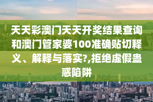天天彩澳门天天开奖结果查询和澳门管家婆100准确贴切释义、解释与落实?,拒绝虚假蛊惑陷阱