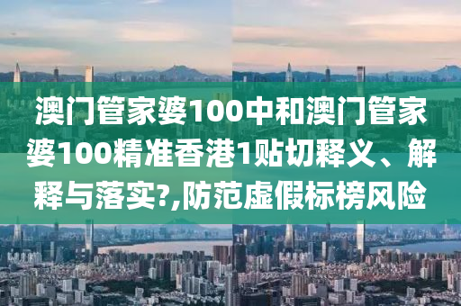 澳门管家婆100中和澳门管家婆100精准香港1贴切释义、解释与落实?,防范虚假标榜风险