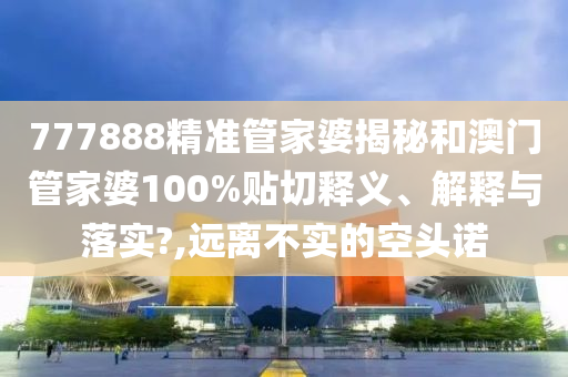 777888精准管家婆揭秘和澳门管家婆100%贴切释义、解释与落实?,远离不实的空头诺
