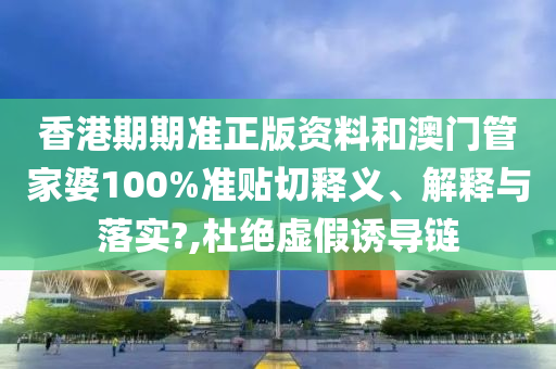 香港期期准正版资料和澳门管家婆100%准贴切释义、解释与落实?,杜绝虚假诱导链