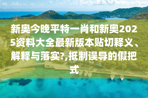 新奥今晚平特一肖和新奥2025资料大全最新版本贴切释义、解释与落实?,抵制误导的假把式
