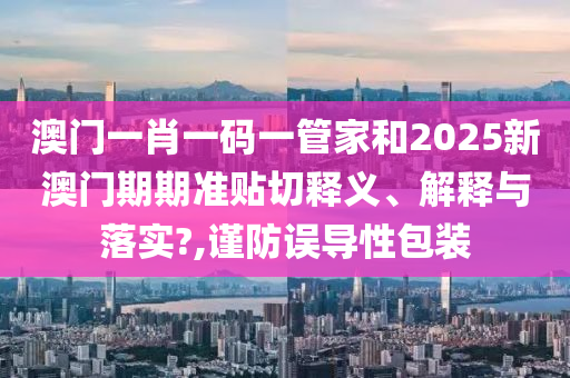 澳门一肖一码一管家和2025新澳门期期准贴切释义、解释与落实?,谨防误导性包装