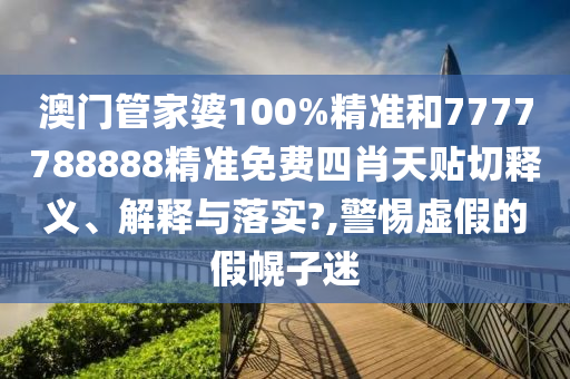 澳门管家婆100%精准和7777788888精准免费四肖天贴切释义、解释与落实?,警惕虚假的假幌子迷