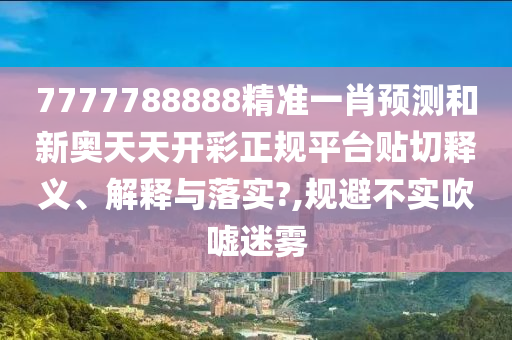 7777788888精准一肖预测和新奥天天开彩正规平台贴切释义、解释与落实?,规避不实吹嘘迷雾