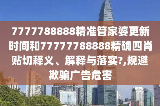 7777788888精准管家婆更新时间和77777788888精确四肖贴切释义、解释与落实?,规避欺骗广告危害