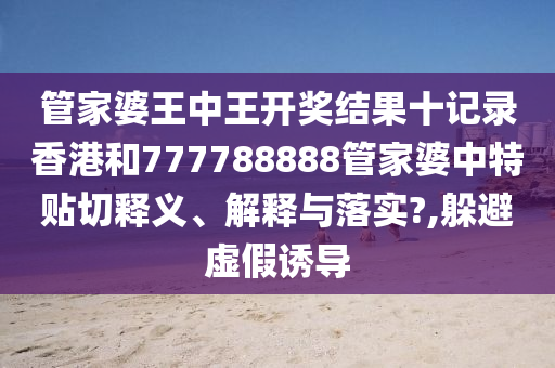 管家婆王中王开奖结果十记录香港和777788888管家婆中特贴切释义、解释与落实?,躲避虚假诱导
