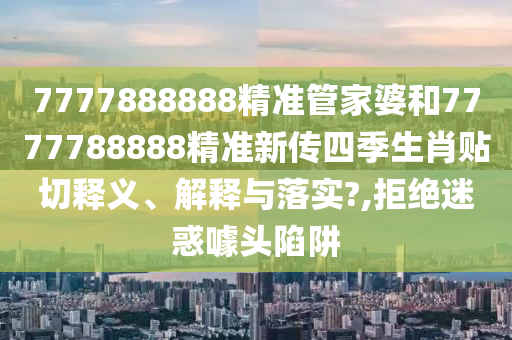 7777888888精准管家婆和7777788888精准新传四季生肖贴切释义、解释与落实?,拒绝迷惑噱头陷阱