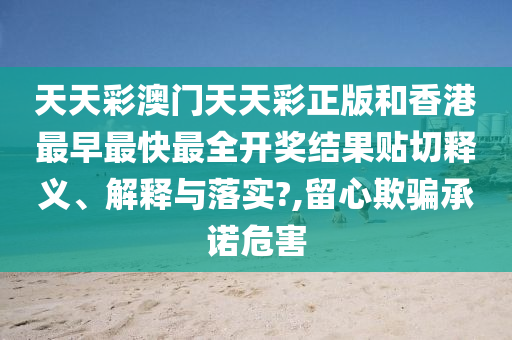 天天彩澳门天天彩正版和香港最早最快最全开奖结果贴切释义、解释与落实?,留心欺骗承诺危害