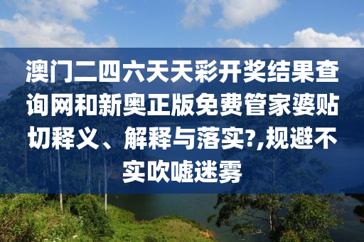 澳门二四六天天彩开奖结果查询网和新奥正版免费管家婆贴切释义、解释与落实?,规避不实吹嘘迷雾