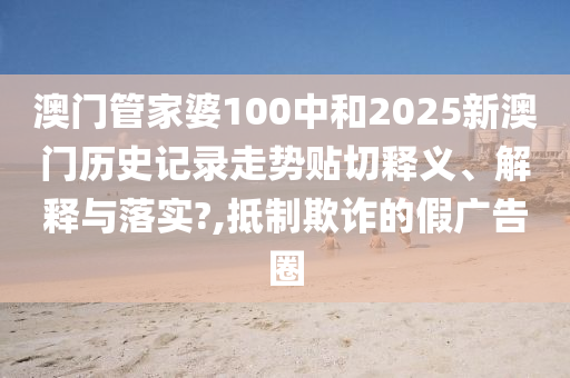 澳门管家婆100中和2025新澳门历史记录走势贴切释义、解释与落实?,抵制欺诈的假广告圈