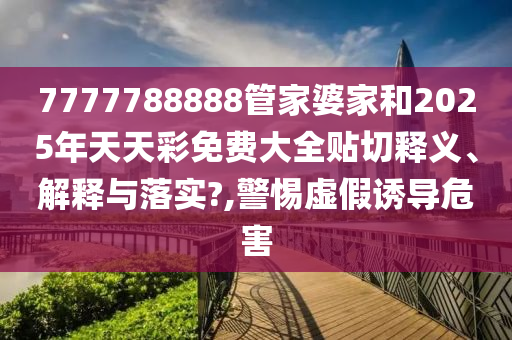 7777788888管家婆家和2025年天天彩免费大全贴切释义、解释与落实?,警惕虚假诱导危害