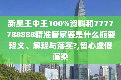 新奥王中王100%资料和7777788888精准管家婆是什么扼要释义、解释与落实?,留心虚假渲染