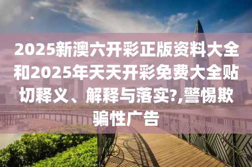 2025新澳六开彩正版资料大全和2025年天天开彩免费大全贴切释义、解释与落实?,警惕欺骗性广告