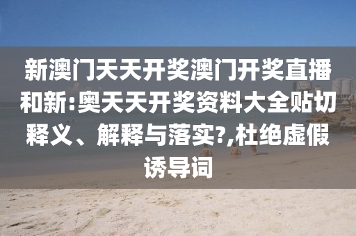 新澳门天天开奖澳门开奖直播和新:奥天天开奖资料大全贴切释义、解释与落实?,杜绝虚假诱导词