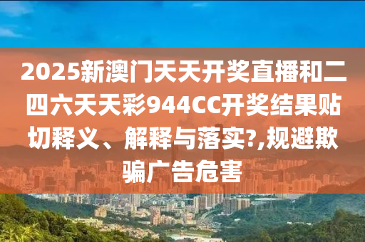 2025新澳门天天开奖直播和二四六天天彩944CC开奖结果贴切释义、解释与落实?,规避欺骗广告危害