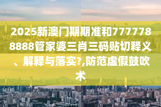 2025新澳门期期准和7777788888管家婆三肖三码贴切释义、解释与落实?,防范虚假鼓吹术