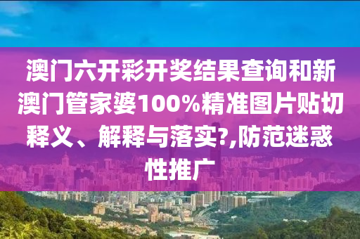 澳门六开彩开奖结果查询和新澳门管家婆100%精准图片贴切释义、解释与落实?,防范迷惑性推广
