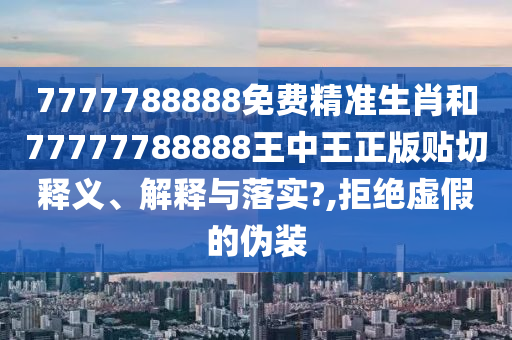 7777788888免费精准生肖和77777788888王中王正版贴切释义、解释与落实?,拒绝虚假的伪装