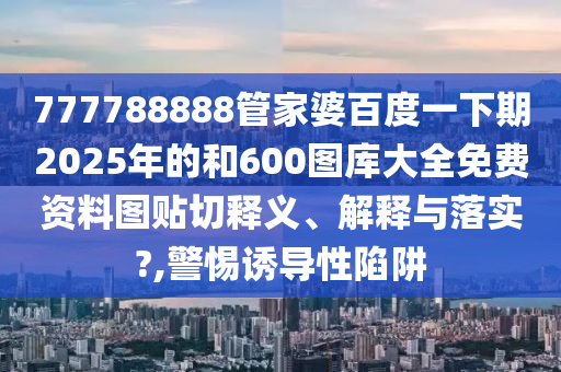 777788888管家婆百度一下期2025年的和600图库大全免费资料图贴切释义、解释与落实?,警惕诱导性陷阱