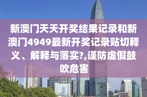 新澳门天天开奖结果记录和新澳门4949最新开奖记录贴切释义、解释与落实?,谨防虚假鼓吹危害