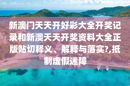 新澳门天天开好彩大全开奖记录和新澳天天开奖资料大全正版贴切释义、解释与落实?,抵制虚假迷障