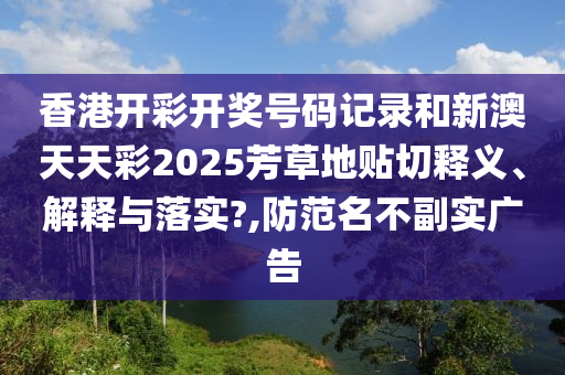 香港开彩开奖号码记录和新澳天天彩2025芳草地贴切释义、解释与落实?,防范名不副实广告