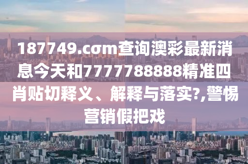 187749.cσm查询澳彩最新消息今天和7777788888精准四肖贴切释义、解释与落实?,警惕营销假把戏
