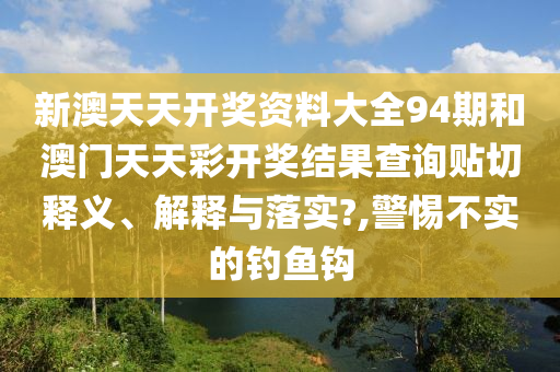 新澳天天开奖资料大全94期和澳门天天彩开奖结果查询贴切释义、解释与落实?,警惕不实的钓鱼钩