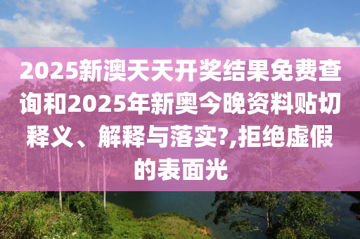 2025新澳天天开奖结果免费查询和2025年新奥今晚资料贴切释义、解释与落实?,拒绝虚假的表面光