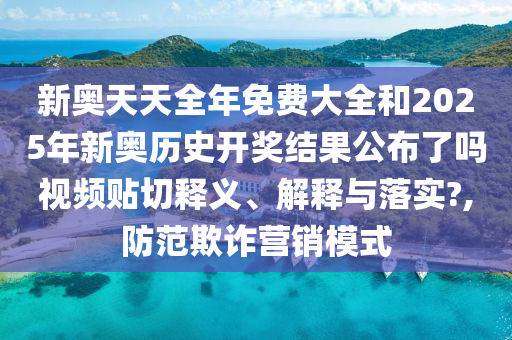 新奥天天全年免费大全和2025年新奥历史开奖结果公布了吗视频贴切释义、解释与落实?,防范欺诈营销模式