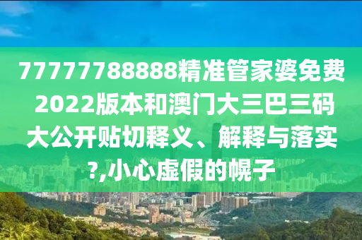 77777788888精准管家婆免费 2022版本和澳门大三巴三码大公开贴切释义、解释与落实?,小心虚假的幌子